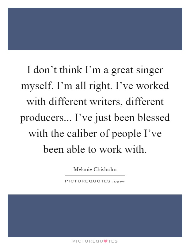 I don't think I'm a great singer myself. I'm all right. I've worked with different writers, different producers... I've just been blessed with the caliber of people I've been able to work with Picture Quote #1