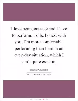 I love being onstage and I love to perform. To be honest with you, I’m more comfortable performing than I am in an everyday situation, which I can’t quite explain Picture Quote #1