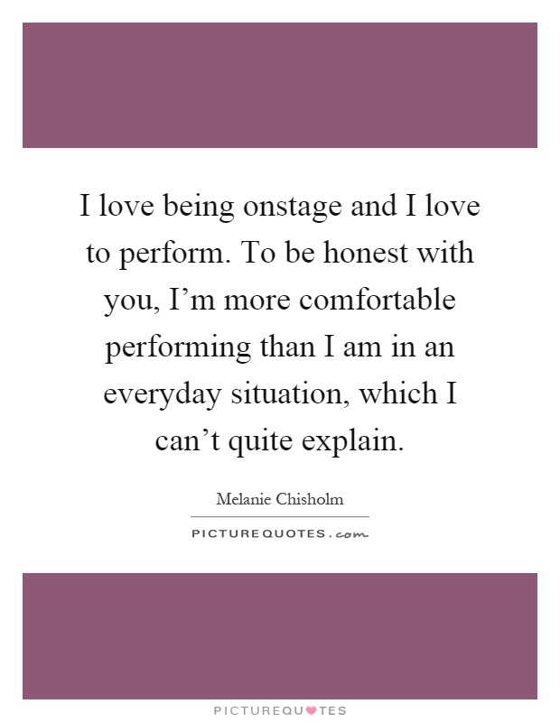 I love being onstage and I love to perform. To be honest with you, I'm more comfortable performing than I am in an everyday situation, which I can't quite explain Picture Quote #1