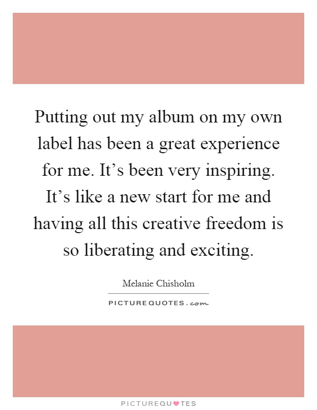 Putting out my album on my own label has been a great experience for me. It’s been very inspiring. It’s like a new start for me and having all this creative freedom is so liberating and exciting Picture Quote #1