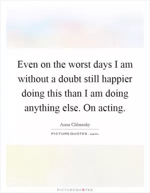 Even on the worst days I am without a doubt still happier doing this than I am doing anything else. On acting Picture Quote #1