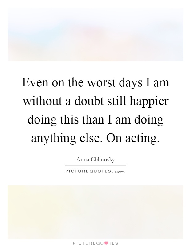 Even on the worst days I am without a doubt still happier doing this than I am doing anything else. On acting Picture Quote #1