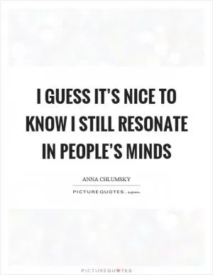 I guess it’s nice to know I still resonate in people’s minds Picture Quote #1