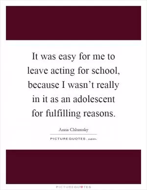 It was easy for me to leave acting for school, because I wasn’t really in it as an adolescent for fulfilling reasons Picture Quote #1