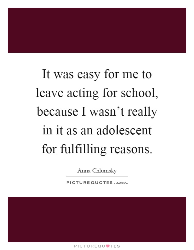 It was easy for me to leave acting for school, because I wasn't really in it as an adolescent for fulfilling reasons Picture Quote #1
