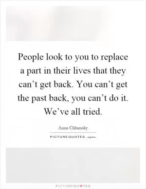 People look to you to replace a part in their lives that they can’t get back. You can’t get the past back, you can’t do it. We’ve all tried Picture Quote #1