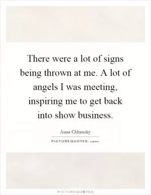 There were a lot of signs being thrown at me. A lot of angels I was meeting, inspiring me to get back into show business Picture Quote #1