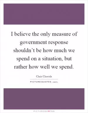I believe the only measure of government response shouldn’t be how much we spend on a situation, but rather how well we spend Picture Quote #1