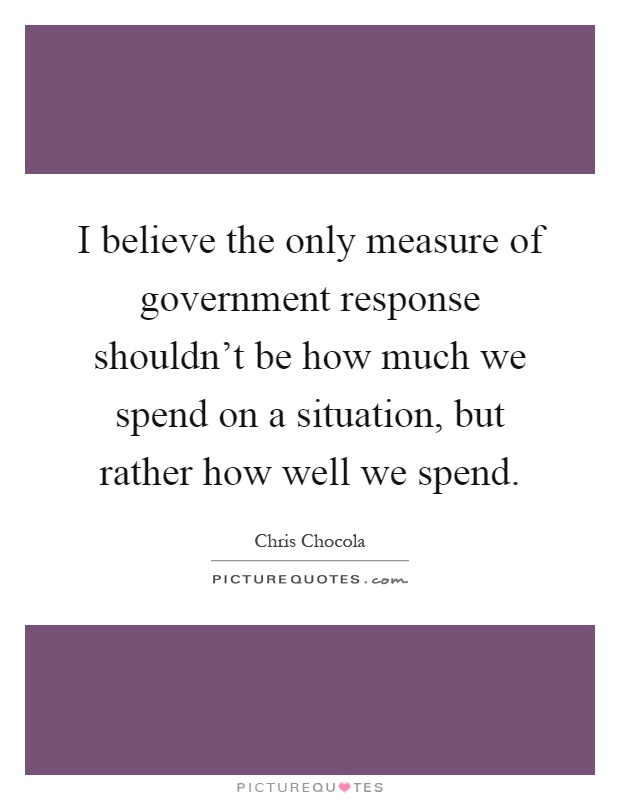 I believe the only measure of government response shouldn't be how much we spend on a situation, but rather how well we spend Picture Quote #1