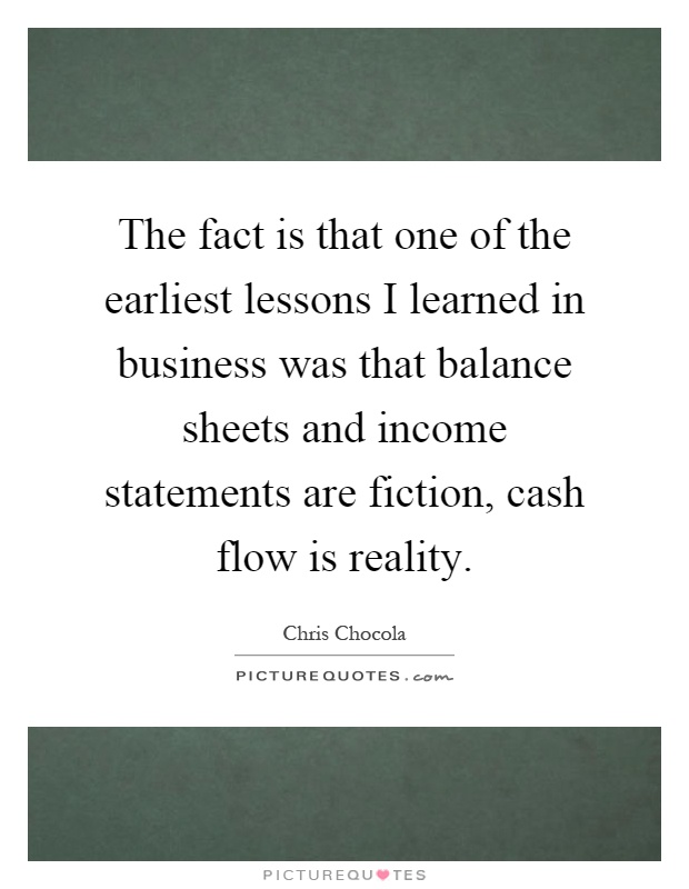 The fact is that one of the earliest lessons I learned in business was that balance sheets and income statements are fiction, cash flow is reality Picture Quote #1