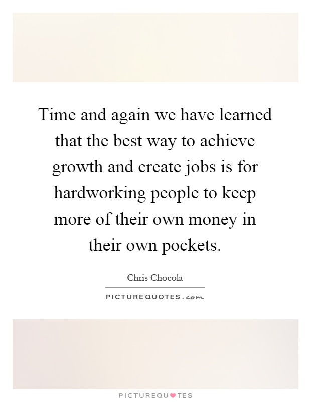 Time and again we have learned that the best way to achieve growth and create jobs is for hardworking people to keep more of their own money in their own pockets Picture Quote #1