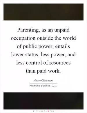 Parenting, as an unpaid occupation outside the world of public power, entails lower status, less power, and less control of resources than paid work Picture Quote #1