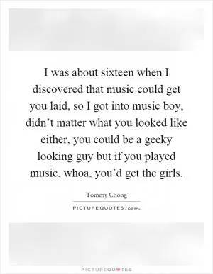 I was about sixteen when I discovered that music could get you laid, so I got into music boy, didn’t matter what you looked like either, you could be a geeky looking guy but if you played music, whoa, you’d get the girls Picture Quote #1