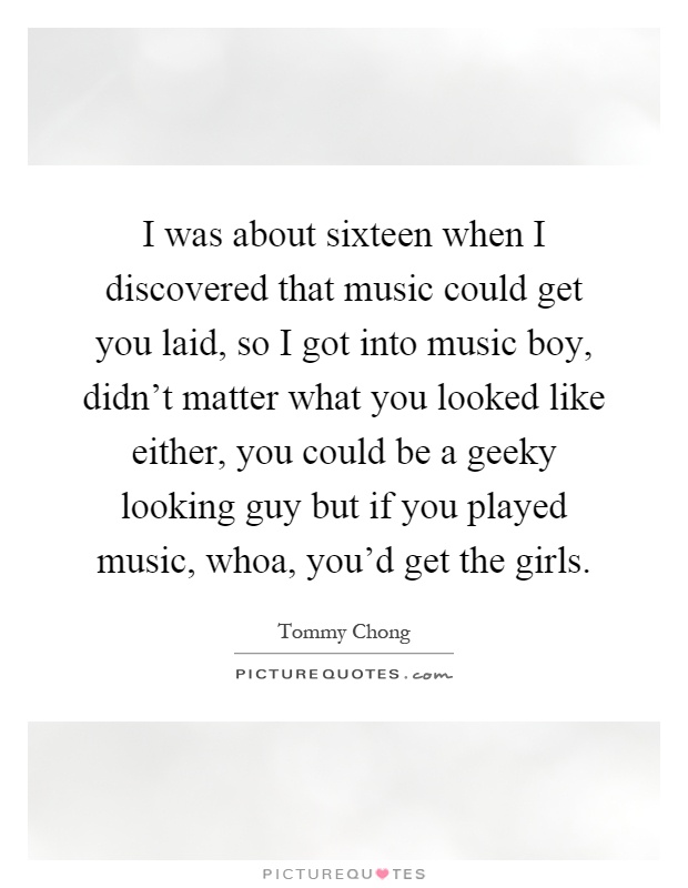 I was about sixteen when I discovered that music could get you laid, so I got into music boy, didn't matter what you looked like either, you could be a geeky looking guy but if you played music, whoa, you'd get the girls Picture Quote #1