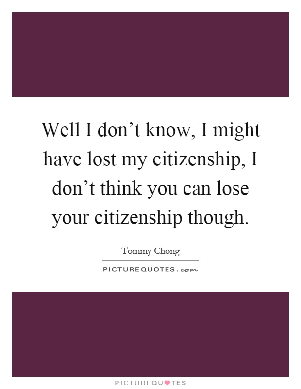 Well I don't know, I might have lost my citizenship, I don't think you can lose your citizenship though Picture Quote #1