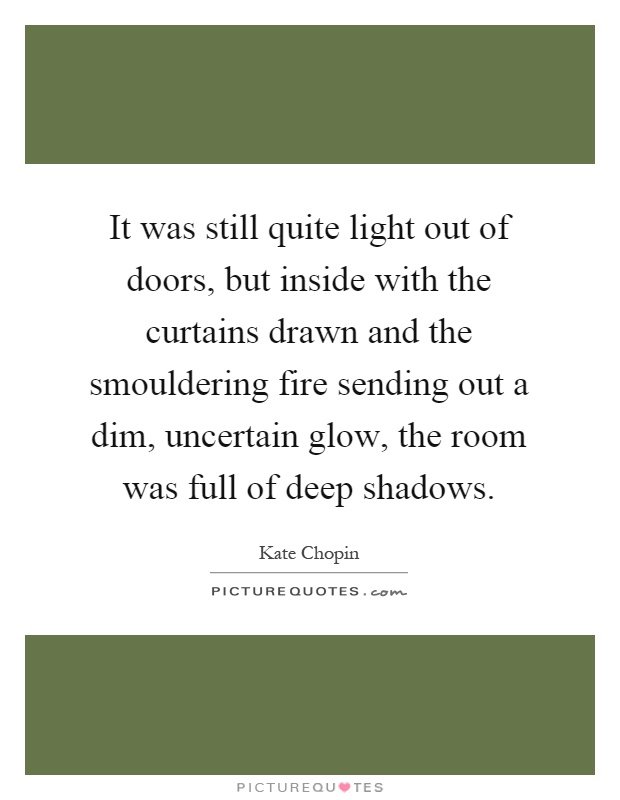 It was still quite light out of doors, but inside with the curtains drawn and the smouldering fire sending out a dim, uncertain glow, the room was full of deep shadows Picture Quote #1