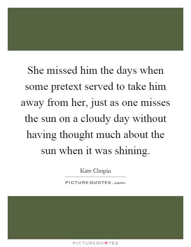 She missed him the days when some pretext served to take him away from her, just as one misses the sun on a cloudy day without having thought much about the sun when it was shining Picture Quote #1