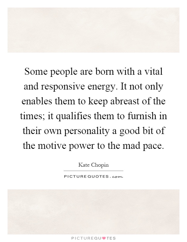 Some people are born with a vital and responsive energy. It not only enables them to keep abreast of the times; it qualifies them to furnish in their own personality a good bit of the motive power to the mad pace Picture Quote #1