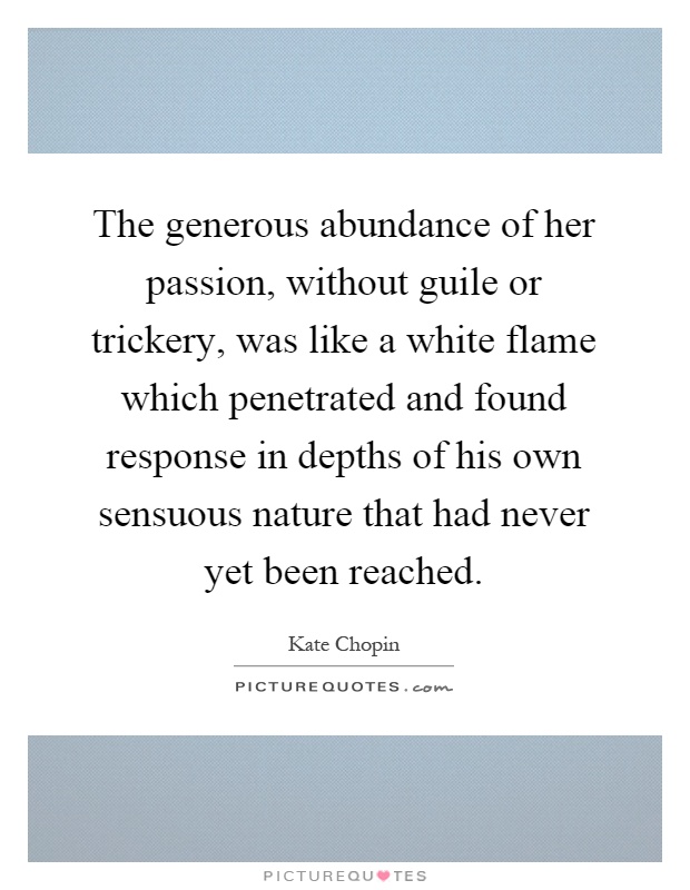 The generous abundance of her passion, without guile or trickery, was like a white flame which penetrated and found response in depths of his own sensuous nature that had never yet been reached Picture Quote #1