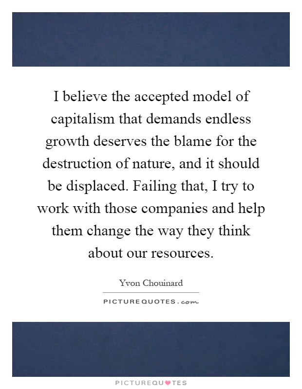 I believe the accepted model of capitalism that demands endless growth deserves the blame for the destruction of nature, and it should be displaced. Failing that, I try to work with those companies and help them change the way they think about our resources Picture Quote #1