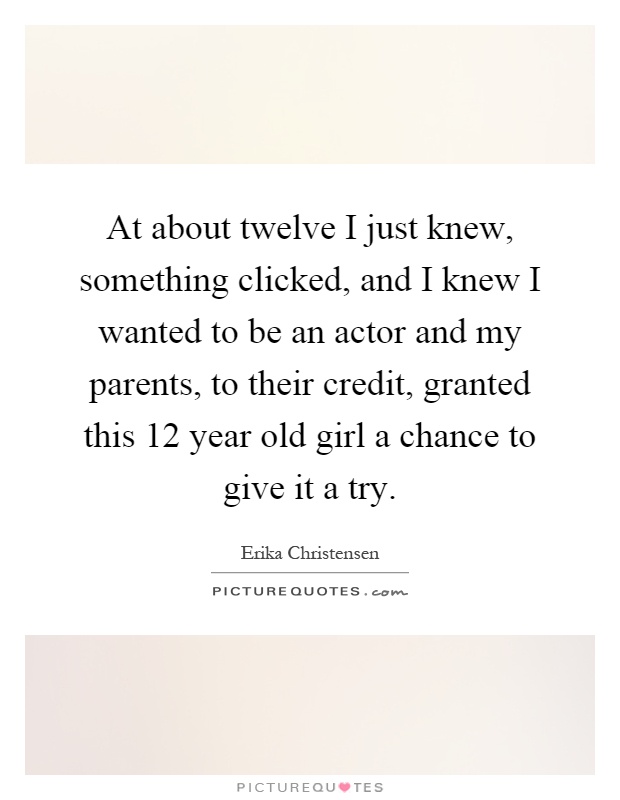 At about twelve I just knew, something clicked, and I knew I wanted to be an actor and my parents, to their credit, granted this 12 year old girl a chance to give it a try Picture Quote #1