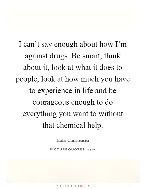 I can't say enough about how I'm against drugs. Be smart, think about it, look at what it does to people, look at how much you have to experience in life and be courageous enough to do everything you want to without that chemical help Picture Quote #1