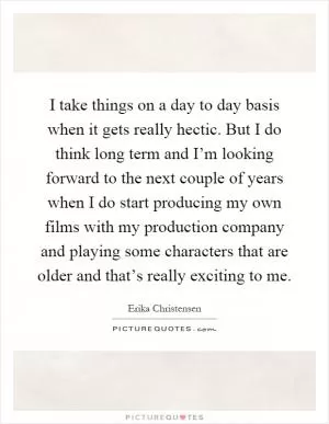 I take things on a day to day basis when it gets really hectic. But I do think long term and I’m looking forward to the next couple of years when I do start producing my own films with my production company and playing some characters that are older and that’s really exciting to me Picture Quote #1