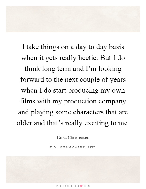 I take things on a day to day basis when it gets really hectic. But I do think long term and I'm looking forward to the next couple of years when I do start producing my own films with my production company and playing some characters that are older and that's really exciting to me Picture Quote #1