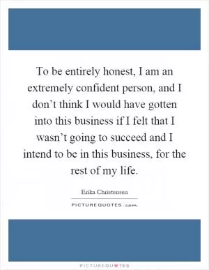 To be entirely honest, I am an extremely confident person, and I don’t think I would have gotten into this business if I felt that I wasn’t going to succeed and I intend to be in this business, for the rest of my life Picture Quote #1