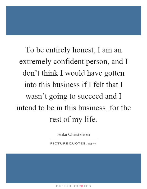 To be entirely honest, I am an extremely confident person, and I don't think I would have gotten into this business if I felt that I wasn't going to succeed and I intend to be in this business, for the rest of my life Picture Quote #1