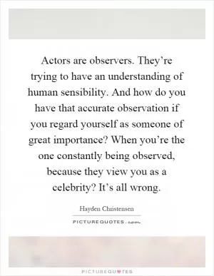 Actors are observers. They’re trying to have an understanding of human sensibility. And how do you have that accurate observation if you regard yourself as someone of great importance? When you’re the one constantly being observed, because they view you as a celebrity? It’s all wrong Picture Quote #1