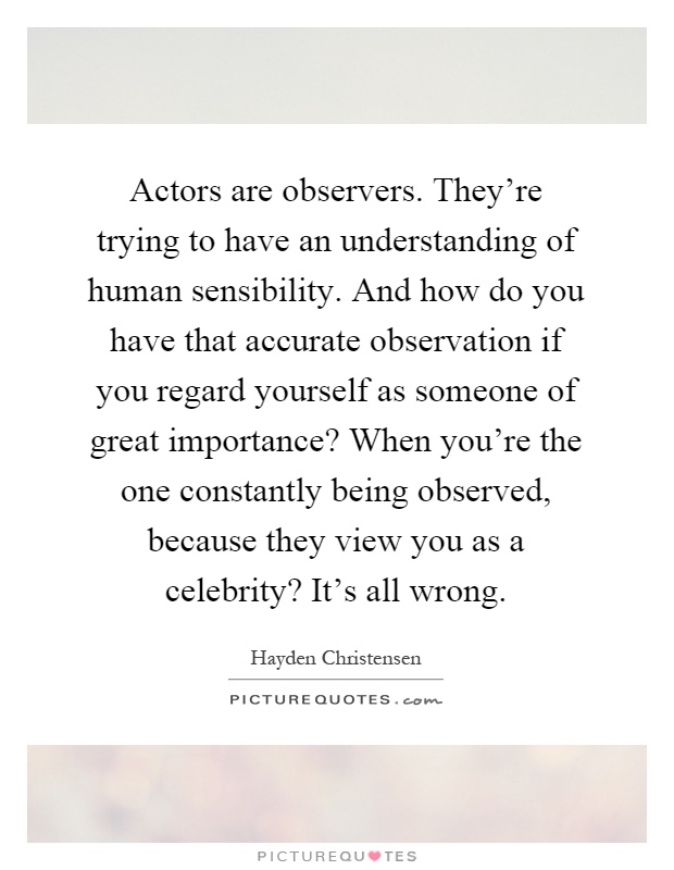 Actors are observers. They're trying to have an understanding of human sensibility. And how do you have that accurate observation if you regard yourself as someone of great importance? When you're the one constantly being observed, because they view you as a celebrity? It's all wrong Picture Quote #1