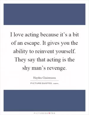 I love acting because it’s a bit of an escape. It gives you the ability to reinvent yourself. They say that acting is the shy man’s revenge Picture Quote #1