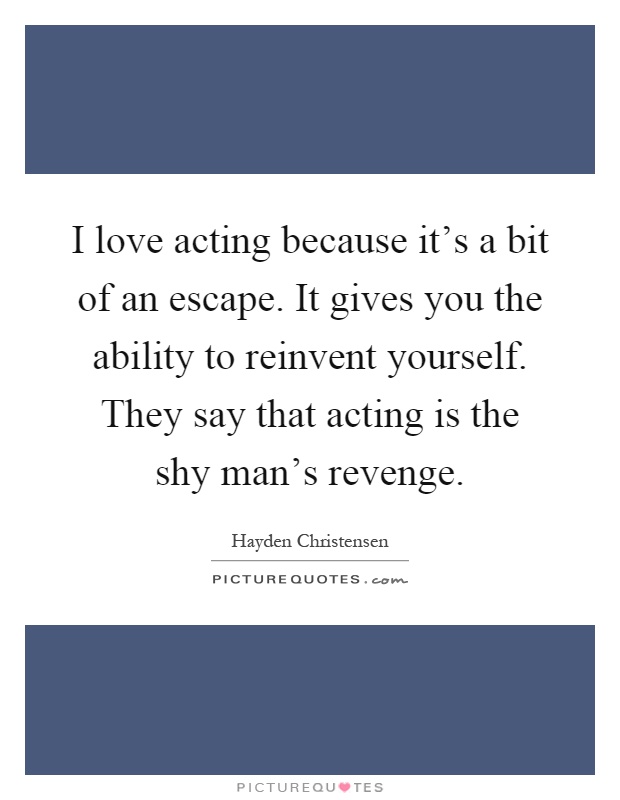I love acting because it's a bit of an escape. It gives you the ability to reinvent yourself. They say that acting is the shy man's revenge Picture Quote #1