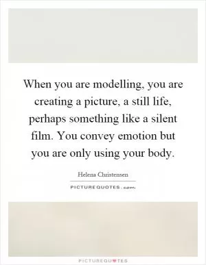 When you are modelling, you are creating a picture, a still life, perhaps something like a silent film. You convey emotion but you are only using your body Picture Quote #1