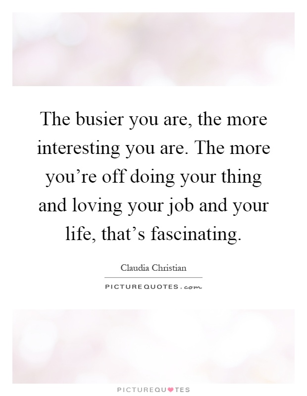 The busier you are, the more interesting you are. The more you're off doing your thing and loving your job and your life, that's fascinating Picture Quote #1