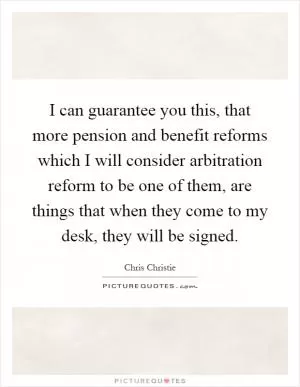 I can guarantee you this, that more pension and benefit reforms which I will consider arbitration reform to be one of them, are things that when they come to my desk, they will be signed Picture Quote #1