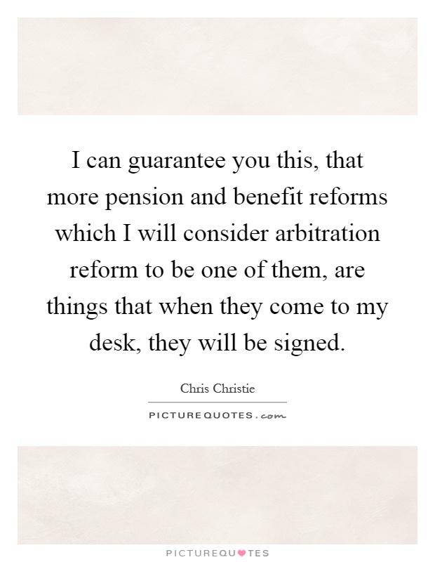 I can guarantee you this, that more pension and benefit reforms which I will consider arbitration reform to be one of them, are things that when they come to my desk, they will be signed Picture Quote #1