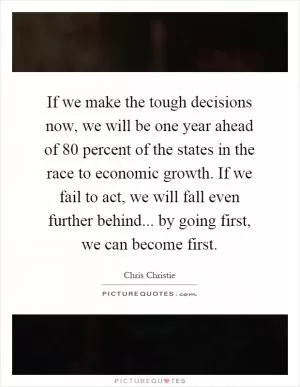 If we make the tough decisions now, we will be one year ahead of 80 percent of the states in the race to economic growth. If we fail to act, we will fall even further behind... by going first, we can become first Picture Quote #1