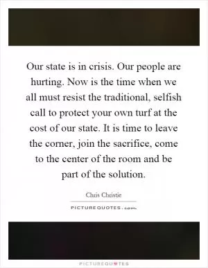 Our state is in crisis. Our people are hurting. Now is the time when we all must resist the traditional, selfish call to protect your own turf at the cost of our state. It is time to leave the corner, join the sacrifice, come to the center of the room and be part of the solution Picture Quote #1