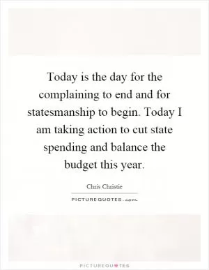 Today is the day for the complaining to end and for statesmanship to begin. Today I am taking action to cut state spending and balance the budget this year Picture Quote #1
