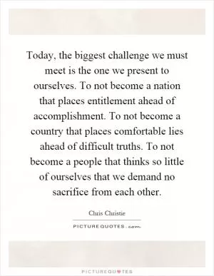 Today, the biggest challenge we must meet is the one we present to ourselves. To not become a nation that places entitlement ahead of accomplishment. To not become a country that places comfortable lies ahead of difficult truths. To not become a people that thinks so little of ourselves that we demand no sacrifice from each other Picture Quote #1