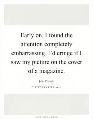 Early on, I found the attention completely embarrassing. I’d cringe if I saw my picture on the cover of a magazine Picture Quote #1