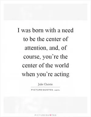 I was born with a need to be the center of attention, and, of course, you’re the center of the world when you’re acting Picture Quote #1
