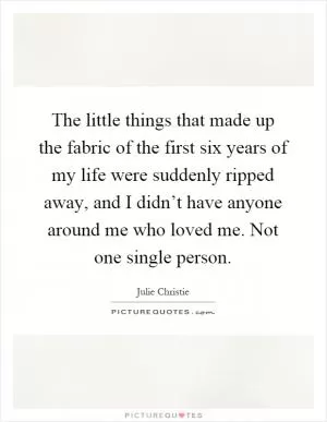 The little things that made up the fabric of the first six years of my life were suddenly ripped away, and I didn’t have anyone around me who loved me. Not one single person Picture Quote #1