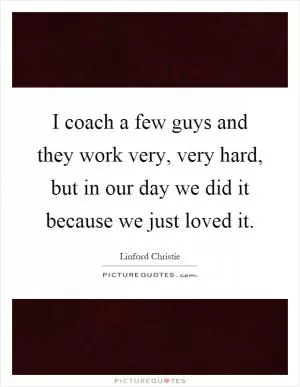 I coach a few guys and they work very, very hard, but in our day we did it because we just loved it Picture Quote #1