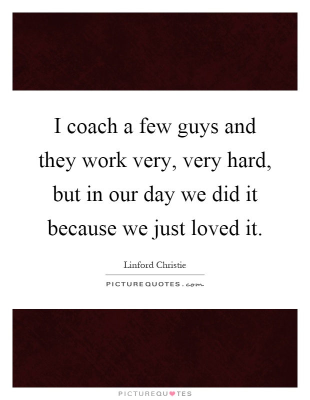 I coach a few guys and they work very, very hard, but in our day we did it because we just loved it Picture Quote #1