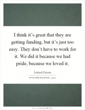 I think it’s great that they are getting funding, but it’s just too easy. They don’t have to work for it. We did it because we had pride, because we loved it Picture Quote #1