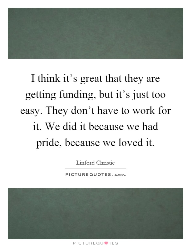 I think it's great that they are getting funding, but it's just too easy. They don't have to work for it. We did it because we had pride, because we loved it Picture Quote #1