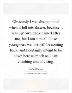 Obviously I was disappointed when it fell into disuse, because it was my own track named after me, but I am sure all those youngsters we lost will be coming back, and I certainly intend to be down here as much as I can, coaching and advising Picture Quote #1